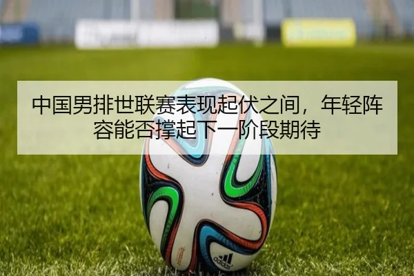 中国男排世联赛表现起伏之间，年轻阵容能否撑起下一阶段期待